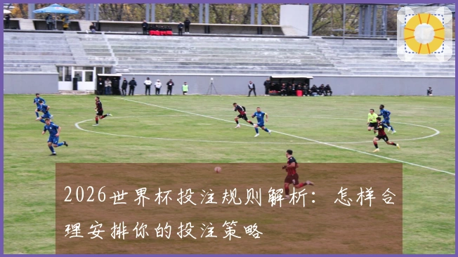 2026世界杯投注规则解析：怎样合理安排你的投注策略
