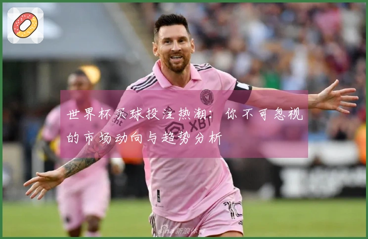 世界杯买球投注热潮：你不可忽视的市场动向与趋势分析