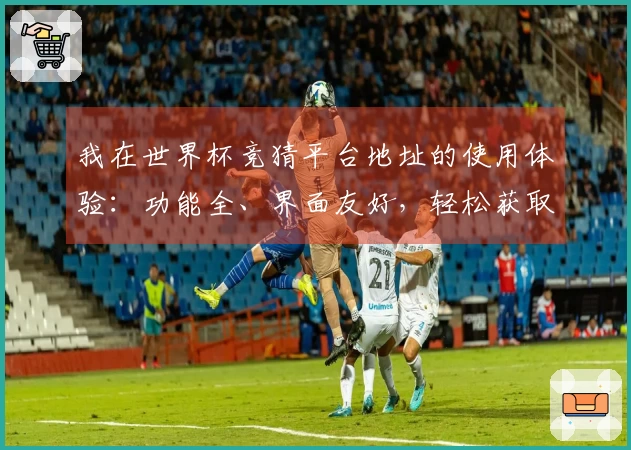 我在世界杯竞猜平台地址的使用体验：功能全、界面友好，轻松获取实时赛事信息