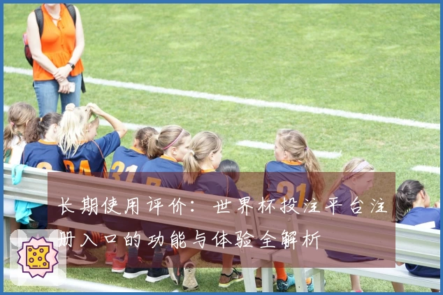 长期使用评价:世界杯投注平台注册入口的功能与体验全解析
